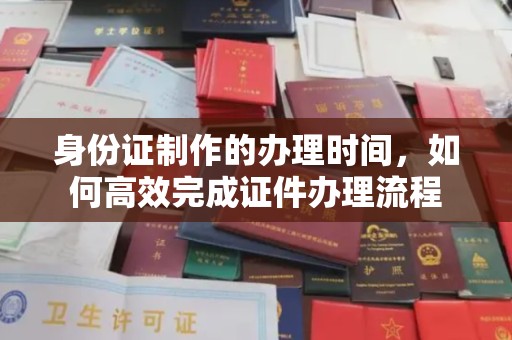 阳山身份证制作的办理时间，如何高效完成证件办理流程